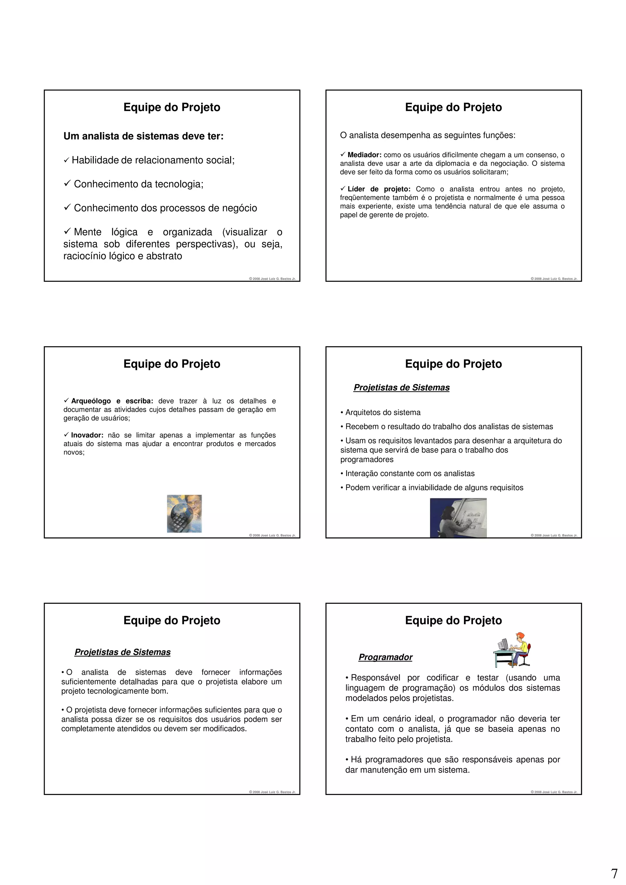 Equipe do Projeto                                                                       Equipe do Projeto

Um analista de sistemas deve ter:                                                     O analista desempenha as seguintes funções:

                                                                                        Mediador: como os usuários dificilmente chegam a um consenso, o
  Habilidade de relacionamento social;                                                analista deve usar a arte da diplomacia e da negociação. O sistema
                                                                                      deve ser feito da forma como os usuários solicitaram;
   Conhecimento da tecnologia;                                                           Líder de projeto: Como o analista entrou antes no projeto,
                                                                                      freqüentemente também é o projetista e normalmente é uma pessoa
   Conhecimento dos processos de negócio                                              mais experiente, existe uma tendência natural de que ele assuma o
                                                                                      papel de gerente de projeto.

   Mente lógica e organizada (visualizar o
sistema sob diferentes perspectivas), ou seja,
raciocínio lógico e abstrato

                                                     © 2008 José Luiz G. Bastos Jr.                                                            © 2008 José Luiz G. Bastos Jr.




                 Equipe do Projeto                                                                       Equipe do Projeto
                                                                                         Projetistas de Sistemas
  Arqueólogo e escriba: deve trazer à luz os detalhes e
documentar as atividades cujos detalhes passam de geração em                          • Arquitetos do sistema
geração de usuários;
                                                                                      • Recebem o resultado do trabalho dos analistas de sistemas
  Inovador: não se limitar apenas a implementar as funções
atuais do sistema mas ajudar a encontrar produtos e mercados                          • Usam os requisitos levantados para desenhar a arquitetura do
novos;                                                                                sistema que servirá de base para o trabalho dos
                                                                                      programadores
                                                                                      • Interação constante com os analistas
                                                                                      • Podem verificar a inviabilidade de alguns requisitos




                                                     © 2008 José Luiz G. Bastos Jr.                                                            © 2008 José Luiz G. Bastos Jr.




                 Equipe do Projeto                                                                       Equipe do Projeto

   Projetistas de Sistemas
                                                                                           Programador
• O analista de sistemas deve fornecer informações
suficientemente detalhadas para que o projetista elabore um                            • Responsável por codificar e testar (usando uma
projeto tecnologicamente bom.                                                          linguagem de programação) os módulos dos sistemas
                                                                                       modelados pelos projetistas.
• O projetista deve fornecer informações suficientes para que o
analista possa dizer se os requisitos dos usuários podem ser                           • Em um cenário ideal, o programador não deveria ter
completamente atendidos ou devem ser modificados.                                      contato com o analista, já que se baseia apenas no
                                                                                       trabalho feito pelo projetista.

                                                                                       • Há programadores que são responsáveis apenas por
                                                                                       dar manutenção em um sistema.

                                                     © 2008 José Luiz G. Bastos Jr.                                                            © 2008 José Luiz G. Bastos Jr.




                                                                                                                                                                                7
 