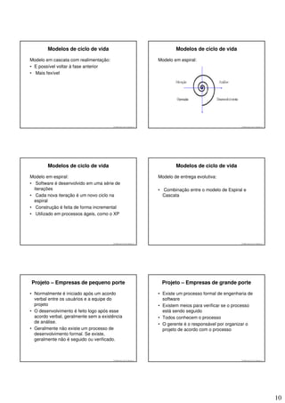 Modelos de ciclo de vida                                                Modelos de ciclo de vida

Modelo em cascata com realimentação:                                    Modelo em espiral:
• E possível voltar à fase anterior
• Mais fexível




                                       © 2008 José Luiz G. Bastos Jr.                                         © 2008 José Luiz G. Bastos Jr.




        Modelos de ciclo de vida                                                Modelos de ciclo de vida

Modelo em espiral:                                                      Modelo de entrega evolutiva:
• Software é desenvolvido em uma série de
  iterações                                                             • Combinação entre o modelo de Espiral e
• Cada nova iteração é um novo ciclo na                                   Cascata
  espiral
• Construção é feita de forma incremental
• Utilizado em processos ágeis, como o XP




                                       © 2008 José Luiz G. Bastos Jr.                                         © 2008 José Luiz G. Bastos Jr.




Projeto – Empresas de pequeno porte                                      Projeto – Empresas de grande porte

• Normalmente é iniciado após um acordo                                 • Existe um processo formal de engenharia de
  verbal entre os usuários e a equipe do                                  software
  projeto                                                               • Existem meios para verificar se o processo
• O desenvolvimento é feito logo após esse                                está sendo seguido
  acordo verbal, geralmente sem a existência                            • Todos conhecem o processo
  de análise.                                                           • O gerente é o responsável por organizar o
• Geralmente não existe um processo de                                    projeto de acordo com o processo
  desenvolvimento formal. Se existe,
  geralmente não é seguido ou verificado.



                                       © 2008 José Luiz G. Bastos Jr.                                         © 2008 José Luiz G. Bastos Jr.




                                                                                                                                               10
 