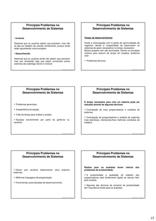 Principais Problemas no                                                           Principais Problemas no
         Desenvolvimento de Sistemas                                                       Desenvolvimento de Sistemas


• Invisível:                                                                       Tempo de desenvolvimento

Sistemas que os usuários sabem que precisam, mas não                               Existe a preocupação com a perda de oportunidades de
se dão ao trabalho de solicitar oficialmente, porque ainda                         negócios, devido à incapacidade de desenvolver os
estão aguardando outros projetos.                                                  sistemas de apoio necessários no tempo necessário.
                                                                                   Muitos projetos nem são terminados. Dentre os principais
• Desconhecido:                                                                    motivos para estouro de tempo em projetos, podemos
                                                                                   citar:
Sistemas que os usuários ainda não sabem que precisam
mas que emergirão logo que sejam concluídos outros                                   Problemas técnicos;
sistemas dos backlogs visível e invisível.

                                                  © 2008 José Luiz G. Bastos Jr.                                                   © 2008 José Luiz G. Bastos Jr.




           Principais Problemas no                                                           Principais Problemas no
         Desenvolvimento de Sistemas                                                       Desenvolvimento de Sistemas


                                                                                   O tempo necessário para criar um sistema pode ser
  Problemas gerenciais;                                                            reduzido através de algumas técnicas:

  Inexperiência da equipe;                                                            Contratação de mais programadores e analistas de
                                                                                   sistemas;
  Falta de tempo para análise e projeto;
                                                                                      Contratação de programadores e analista de sistemas
  Escasso envolvimento por parte da gerência ou                                    mais talentosos, oferecendo-lhes melhores condições de
usuários.                                                                          trabalho;




                                                  © 2008 José Luiz G. Bastos Jr.                                                   © 2008 José Luiz G. Bastos Jr.




           Principais Problemas no                                                           Principais Problemas no
         Desenvolvimento de Sistemas                                                       Desenvolvimento de Sistemas


                                                                                   Razões para os analistas         terem   ciência        dos
   Deixar que   usuários     desenvolvam   seus   próprios                         problemas de produtividade:
sistemas;
                                                                                     A produtividade e qualidade do trabalho dos
  Melhores linguagens de programação;                                              programadores está diretamente ligada ao serviço feito
                                                                                   pelo analista;
  Ferramentas automatizadas de desenvolvimento.
                                                                                     Algumas das técnicas de aumento de produtividade
                                                                                   têm importância direta para os analistas;



                                                  © 2008 José Luiz G. Bastos Jr.                                                   © 2008 José Luiz G. Bastos Jr.




                                                                                                                                                                    15
 