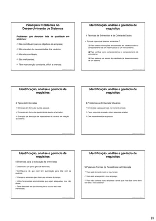 Principais Problemas no                                                                  Identificação, análise e gerência de
        Desenvolvimento de Sistemas                                                                             requisitos

 Problemas que denotam falta de qualidade em                                                   1 Técnicas de Entrevistas e de Coleta de Dados
 sistemas:
                                                                                                Por que e para que fazemos entrevistas ?
    Não contribuem para os objetivos da empresa;
                                                                                                    Para coletar informações armazenadas em cérebros sobre o
                                                                                                  comportamento de um sistema atual ou um novo sistema;
    Não atendem às necessidades dos usuários;
                                                                                                    Para verificar como compreendemos o comportamento de
    Não são confiáveis;                                                                           um sistema;

                                                                                                    Para elaborar um estudo de viabilidade de desenvolvimento
    São ineficientes;                                                                             de um sistema.

    Têm manutenção constante, difícil e onerosa.

                                                             © 2008 José Luiz G. Bastos Jr.                                                           © 2008 José Luiz G. Bastos Jr.




    Identificação, análise e gerência de                                                           Identificação, análise e gerência de
                 requisitos                                                                                     requisitos


2 Tipos de Entrevistas                                                                         3 Problemas ao Entrevistar Usuários

  Entrevista em forma de reunião pessoal;                                                        Entrevistar a pessoa errada no momento errado;

  Entrevista em forma de questionários abertos e fechados;                                       Fazer perguntas erradas e obter respostas erradas;

  Gravação de descrição de expectativas do usuário em relação                                    Criar ressentimentos recíprocos.
ao sistema.




                                                             © 2008 José Luiz G. Bastos Jr.                                                           © 2008 José Luiz G. Bastos Jr.




    Identificação, análise e gerência de                                                           Identificação, análise e gerência de
                 requisitos                                                                                     requisitos
4 Diretrizes para a realização de entrevistas

  Desenvolva um plano geral de entrevista;                                                    5 Possíveis Formas de Resistência na Entrevista
  Certifique-se de que você tem autorização para falar com os
                                                                                                Você está tomando muito o meu tempo;
usuários;
                                                                                                Você está ameaçando o meu emprego;
  Planejar a entrevista para fazer uso eficiente do tempo;

  Utilize ferramentas automatizadas que sejam adequadas, mas não                                Você não conhece nossa empresa e ainda quer nos dizer como deve
abuse;                                                                                        ser feito o novo sistema?

  Tente descobrir em que informações o usuário está mais
interessado;



                                                             © 2008 José Luiz G. Bastos Jr.                                                           © 2008 José Luiz G. Bastos Jr.




                                                                                                                                                                                       18
 