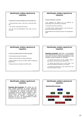Identificação, análise e gerência de                                                      Identificação, análise e gerência de
                requisitos                                                                                requisitos


                                                                                         6 Outros Problemas a Enfrentar
5 Possíveis Formas de Resistência na Entrevista(cont.)
                                                                                           Uma discussão que focalize mais os problemas                                                                de
  Você está tentando mudar o modo como as coisas são feitas                              implementação do que os problemas de requisitos;
aqui;
                                                                                           Confusão entre sintomas e problemas;
  Nós, usuários, não queremos este sistema;
                                                                                            O usuário pode ser incapaz de explicar o que ele quer que o
  Por que você está desperdiçando nosso tempo com esta                                   sistema faça ou pode mudar de opinião;
entrevista?
                                                                                           Desentendimento entre usuários de mesmo nível, subordinados e
                                                                                         chefes.



                                                        © 2008 José Luiz G. Bastos Jr.                                                                                                     © 2008 José Luiz G. Bastos Jr.




   Identificação, análise e gerência de                                                      Identificação, análise e gerência de
                requisitos                                                                                requisitos

7 Formas Complementares de Coleta de Dados                                               Requisitos Funcionais: Descrevem a funcionalidade
                                                                                         ou os serviços que se espera que o sistema forneça.
  Demonstrações feitas pelos fornecedores;                                               Descrevem a função de sistema detalhadamente, suas
                                                                                         entradas e saídas, excessões, etc. Exemplos:
  Visitas a outras empresas com sistemas semelhantes;
                                                                                                 “O sistema deve permitir que cada professor realize o
  Coleta de dados em manuais, formulários, relatórios, listagens de                           lançamento de notas das turmas nas quais lecionou”;
programas, etc.;
                                                                                               “O sistema deve permitir que um aluno realize a sua
  Pesquisa externa em instituições como IEEE e ACM.                                           matrícula nas disciplinas oferecidas em um semestre”;

                                                                                                 “O sistema deve permitir que o aluno consulte todo o seu
                                                                                              histórico de disciplinas cursadas”.


                                                        © 2008 José Luiz G. Bastos Jr.                                                                                                     © 2008 José Luiz G. Bastos Jr.




   Identificação, análise e gerência de                                                      Identificação, análise e gerência de
                requisitos                                                                                requisitos

                                                                                          Requisitos Não Funcionais:
Requisitos Não Funcionais: São aqueles que não
dizem respeito diretamente às funções específicas
                                                                                                                                             Requisitos não
fornecidas pelo sistema. Eles podem estar relacionados                                                                                         funcionais

a propriedades de sistemas emergentes, como
confiabilidade, tempo de resposta e espaço em disco.                                                          Requisitos do                    Requisitos                     Requisitos
                                                                                                                produto                      organizacionais                   externos
Alternativamente, podem definir restrições para o
sistema, como por exemplo, a capacidade dos
                                                                                            Facilidade                Confiabili      Portabili                  Interopera
dispositivos de E/S e as representações de dados                                             de uso
                                                                                                         Eficiência
                                                                                                                        dade           dade                       bilidade
                                                                                                                                                                                Legais           Éticos

utilizados nas interfaces de sistema.
                                                                                                   Desempe                                                               Privacida       Seguran
                                                                                                                 Espaço
                                                                                                     nho                                                                    de              ça


                                                                                                                                                  Implemen
                                                                                                                                   Entrega                     Padrões
                                                                                                                                                    tação

                                                        © 2008 José Luiz G. Bastos Jr.                                                                                                     © 2008 José Luiz G. Bastos Jr.




                                                                                                                                                                                                                            19
 