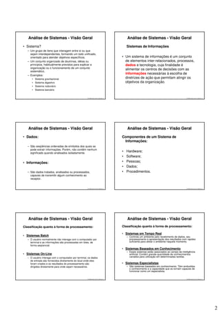 Análise de Sistemas - Visão Geral                                                      Análise de Sistemas - Visão Geral

• Sistema?                                                                                Sistemas de Informações
  – Um grupo de itens que interagem entre si ou que
    sejam interdependentes, formando um todo unificado,
    orientado para atender objetivos específicos.                                     • Um sistema de informações é um conjunto
  – Um conjunto organizado de doutrinas, idéias ou                                      de elementos inter-relacionados, processos,
    princípios, habitualmente previstos para explicar a                                 dados e tecnologia, cuja finalidade é
    organização ou o funcionamento de um conjunto
                                                                                        alimentar os centros de decisões com as
    sistemático.
  – Exemplos:
                                                                                        informações necessárias à escolha de
     •   Sistema gravitacional                                                          diretrizes de ação que permitam atingir os
     •   Sistema digestivo                                                              objetivos da organização.
     •   Sistema rodoviário
     •   Sistema bancário


                                                     © 2008 José Luiz G. Bastos Jr.                                                         © 2008 José Luiz G. Bastos Jr.




   Análise de Sistemas - Visão Geral                                                      Análise de Sistemas - Visão Geral

• Dados:                                                                              Componentes de um Sistema de
                                                                                       Informações:
  – São seqüências ordenadas de símbolos dos quais se
    pode extrair informações. Porém, não contêm nenhum
    significado quando analisados isoladamente.
                                                                                      •   Hardware;
                                                                                      •   Software;
• Informações:                                                                        •   Pessoas;
                                                                                      •   Dados;
  – São dados tratados, analisados ou processados,                                    •   Procedimentos.
    capazes de transmitir algum conhecimento ao
    receptor.


                                                     © 2008 José Luiz G. Bastos Jr.                                                         © 2008 José Luiz G. Bastos Jr.




   Análise de Sistemas - Visão Geral                                                      Análise de Sistemas - Visão Geral
Classificação quanto à forma de processamento:                                        Classificação quanto à forma de processamento:

                                                                                      • Sistemas em Tempo Real
• Sistemas Batch                                                                          – Controla um ambiente pelo recebimento de dados, seu
  – O usuário normalmente não interage com o computador por                                 processamento e apresentação dos resultados com rapidez
    terminal e as informações são processadas em lotes, de                                  suficiente para afetar o ambiente naquele momento.
    forma seqüencial.
                                                                                      • Sistemas Baseados em Conhecimento
                                                                                          – Esses sistemas estão associados ao campo da inteligência
• Sistemas On-Line                                                                          artificial. Contêm grande quantidade de conhecimentos
  – O usuário interage com o computador por terminal, os dados                              variados para utilização em determinadas tarefas.
    de entrada são fornecidos diretamente do local onde eles
    foram criados e os resultados do processamento são                                • Sistemas Especialistas
    dirigidos diretamente para onde sejam necessários.                                    – São sistemas baseados em conhecimento. Têm embutidos
                                                                                            o conhecimento e a capacidade que os tornam capazes de
                                                                                            funcionar como um especialista.


                                                     © 2008 José Luiz G. Bastos Jr.                                                         © 2008 José Luiz G. Bastos Jr.




                                                                                                                                                                             2
 