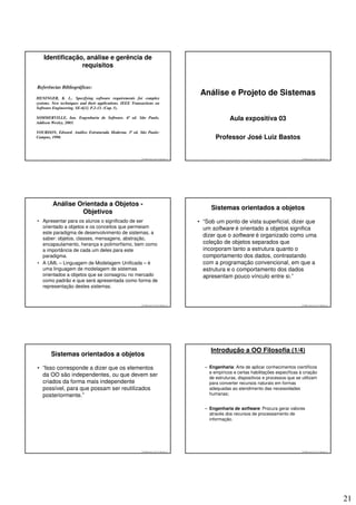 Identificação, análise e gerência de
                 requisitos


Referências Bibliográficas:
                                                                                            Análise e Projeto de Sistemas
HENINGER, K. L.. Specifying software requirements for complex
systems. New techniques and their applications. IEEE Transactions on
Software Engineering. SE-6[1]. P.2-13. (Cap. 5).

SOMMERVILLE, Ian. Engenharia de Software. 6ª ed. São Paulo.                                              Aula expositiva 03
Addison Wesley, 2003.

YOURDON, Edward. Análise Estruturada Moderna. 3ª ed. São Paulo:
Campus, 1990.                                                                                     Professor José Luiz Bastos


                                                          © 2008 José Luiz G. Bastos Jr.                                                      © 2008 José Luiz G. Bastos Jr.




        Análise Orientada a Objetos -
                                                                                                Sistemas orientados a objetos
                 Objetivos
• Apresentar para os alunos o significado de ser                                           • “Sob um ponto de vista superficial, dizer que
  orientado a objetos e os conceitos que permeiam                                            um software é orientado a objetos significa
  este paradigma de desenvolvimento de sistemas, a
                                                                                             dizer que o software é organizado como uma
  saber: objetos, classes, mensagens, abstração,
  encapsulamento, herança e polimorfismo, bem como                                           coleção de objetos separados que
  a importância de cada um deles para este                                                   incorporam tanto a estrutura quanto o
  paradigma.                                                                                 comportamento dos dados, contrastando
• A UML – Linguagem de Modelagem Unificada – é                                               com a programação convencional, em que a
  uma linguagem de modelagem de sistemas                                                     estrutura e o comportamento dos dados
  orientados a objetos que se consagrou no mercado                                           apresentam pouco vínculo entre si.”
  como padrão e que será apresentada como forma de
  representação destes sistemas.


                                                          © 2008 José Luiz G. Bastos Jr.                                                      © 2008 José Luiz G. Bastos Jr.




                                                                                                Introdução a OO Filosofia (1/4)
        Sistemas orientados a objetos

• “Isso corresponde a dizer que os elementos                                                 – Engenharia: Arte de aplicar conhecimentos científicos
                                                                                               e empíricos e certas habilitações específicas à criação
  da OO são independentes, ou que devem ser                                                    de estruturas, dispositivos e processos que se utilizam
  criados da forma mais independente                                                           para converter recursos naturais em formas
  possível, para que possam ser reutilizados                                                   adequadas ao atendimento das necessidades
  posteriormente.”                                                                             humanas;


                                                                                             – Engenharia de software: Procura gerar valores
                                                                                               através dos recursos de processamento de
                                                                                               informação.




                                                          © 2008 José Luiz G. Bastos Jr.                                                      © 2008 José Luiz G. Bastos Jr.




                                                                                                                                                                               21
 