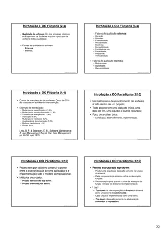 Introdução a OO Filosofia (2/4)                                                   Introdução a OO Filosofia (3/4)

   – Qualidade de software: Um dos principais objetivos                              – Fatores de qualidade externos:
     da Engenharia de Software é ajudar a produção de                                –   Correção;
     software de boa qualidade;                                                      –   Robustez;
                                                                                     –   Extensibilidade;
                                                                                     –   Reusabilidade;
   – Fatores de qualidade do software:                                               –   Eficiência;
                                                                                     –   Compatibilidade;
        • Externos;
                                                                                     –   Facilidade de uso;
        • Internos.                                                                  –   Portabilidade;
                                                                                     –   Integridade;
                                                                                     –   Verificabilidade;

                                                                                  • Fatores de qualidade internos:
                                                                                     – Modularidade;
                                                                                     – Legibilidade;
                                                                                     – Manutenibilidade.

                                                 © 2008 José Luiz G. Bastos Jr.                                                  © 2008 José Luiz G. Bastos Jr.




       Introdução a OO Filosofia (4/4)
                                                                                     Introdução a OO Paradigma (1/10)
• Custos de manutenção de software: Cerca de 70%                                  • Normalmente o desenvolvimento de software
  do custo de um software é manutenção;
                                                                                    é feito dentro de um projeto;
• Exemplo de distribuição:                                                        • Todo projeto tem uma data de início, uma
   –   Mudanças na especificação: 41,8%;
   –   Mudanças no formato dos dados: 17,4%;
                                                                                    data de fim, uma equipe e outros recursos;
   –   Consertos de emergências: 12,4%;                                           • Foco de análise, ótica:
   –   Depuração: 9,0%;
                                                                                     – Construção, desenvolvimento, implementação.
   –   Mudanças no hardware: 6,2%;
   –   Atualização de documentação: 5,5%;
   –   Melhoria na eficiência: 4%;
   –   Outras: 3,4%;

  Lintz, B. P. & Swanson, E. B., Software Maintenance:
  A User/Management Tug of War, Data Management,
  pp. 26-30, april 1979.
                                                 © 2008 José Luiz G. Bastos Jr.                                                  © 2008 José Luiz G. Bastos Jr.




   Introdução a OO Paradigma (2/10)                                                  Introdução a OO Paradigma (3/10)

• Projeto tem por objetivo construir a ponte                                      • Projeto estruturado top-down:
  entre a especificação de uma aplicação e a                                         – Produz uma arquitetura baseada somente na função
  implementação sob o modelo computacional;                                            do sistema;
                                                                                     – Cada componente do sistema refina ou decompõe
• Métodos de projeto:                                                                  funções;
   – Projeto estruturado top-down;                                                   – Decomposição pára quando o nível de abstração da
   – Projeto orientado por dados.                                                      função refinada for diretamente implementável;
                                                                                  • Logo:
                                                                                     – Top-down é a decomposição da função do sistema
                                                                                       como uma árvore de subfunções;
                                                                                     – Cada função é implementada como uma rotina;
                                                                                     – Top-down é baseado somente na abstração de
                                                                                       comandos e expressões.
                                                 © 2008 José Luiz G. Bastos Jr.                                                  © 2008 José Luiz G. Bastos Jr.




                                                                                                                                                                  22
 