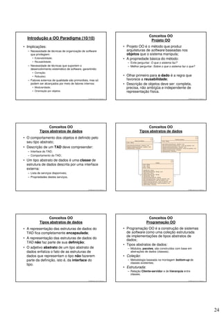 Conceitos OO
  Introdução a OO Paradigma (10/10)                                                                  Projeto OO
• Implicações:                                                                    • Projeto OO é o método que produz
  – Necessidade de técnicas de organização de software                              arquiteturas de software baseadas nos
    que privilegiem:                                                                objetos que o sistema manipula;
     • Extensibilidade;                                                           • A propriedade básica do método:
     • Reusabilidade;                                                               – Evite perguntar: O que o sistema faz?
  – Necessidade de técnicas que suportem o                                          – Melhor perguntar: Sobre o que o sistema faz o que?
    desenvolvimento sistemático de software, garantindo:
     • Correção;
     • Robustez;                                                                  • Olhar primeiro para o dado é a regra que
  – Fatores externos de qualidade são primordiais, mas só                           favorece a reusabilidade;
    podem ser alcançados por meio de fatores internos:                            • Descrição de objetos deve ser: completa,
     • Modularidade;                                                                precisa, não ambígüa e independente de
     • Orientação por objetos.                                                      representação física.
                                                 © 2008 José Luiz G. Bastos Jr.                                                   © 2008 José Luiz G. Bastos Jr.




                Conceitos OO                                                                      Conceitos OO
           Tipos abstratos de dados                                                          Tipos abstratos de dados
• O comportamento dos objetos é definido pelo
  seu tipo abstrato;
• Descrição de um TAD deve compreender:
  – Interface do TAD;
  – Comportamento do TAD;
• Um tipo abstrato de dados é uma classe de
  estrutura de dados descrita por uma interface
  externa:
  – Lista de serviços disponíveis;
  – Propriedades destes serviços.



                                                 © 2008 José Luiz G. Bastos Jr.                                                   © 2008 José Luiz G. Bastos Jr.




                Conceitos OO                                                                        Conceitos OO
           Tipos abstratos de dados                                                                Programação OO
• A representação das estruturas de dados do                                      • Programação OO é a construção de sistemas
  TAD fica completamente encapsulada;                                               de software como uma coleção estruturada
                                                                                    de implementações de tipos abstratos de
• A representação das estruturas de dados do
                                                                                    dados;
  TAD não faz parte de sua definição;
                                                                                  • Tipos abstratos de dados:
• O adjetivo abstrato de um tipo abstrato de                                        – Módulos, pacotes, são construídos com base em
  dados enfatiza o fato de as estruturas de                                           abstrações de dados (classes);
  dados que representam o tipo não fazerem                                        • Coleção:
  parte da definição, isto é, da interface do                                       – Metodologia baseada na montagem bottom-up de
                                                                                      classes existentes;
  tipo.
                                                                                  • Estruturada:
                                                                                    – Relação Cliente-servidor e de hierarquia entre
                                                                                      classes.

                                                 © 2008 José Luiz G. Bastos Jr.                                                   © 2008 José Luiz G. Bastos Jr.




                                                                                                                                                                   24
 