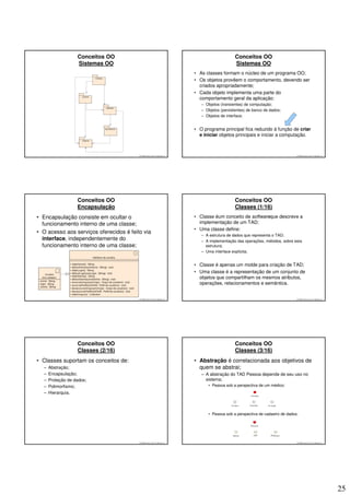 Conceitos OO                                                                Conceitos OO
                   Sistemas OO                                                                 Sistemas OO
                                                                          • As classes formam o núcleo de um programa OO;
                                                                          • Os objetos provêem o comportamento, devendo ser
                                                                            criados apropriadamente;
                                                                          • Cada objeto implementa uma parte do
                                                                            comportamento geral da aplicação:
                                                                             – Objetos (transientes) de computação;
                                                                             – Objetos (persistentes) de banco de dados;
                                                                             – Objetos de interface;


                                                                          • O programa principal fica reduzido à função de criar
                                                                            e iniciar objetos principais e iniciar a computação.



                                         © 2008 José Luiz G. Bastos Jr.                                                        © 2008 José Luiz G. Bastos Jr.




                   Conceitos OO                                                                Conceitos OO
                   Encapsulação                                                                Classes (1/16)
• Encapsulação consiste em ocultar o                                      • Classe éum conceito de softwareque descreve a
  funcionamento interno de uma classe;                                      implementação de um TAD;
                                                                          • Uma classe define:
• O acesso aos serviços oferecidos é feito via
                                                                             – A estrutura de dados que representa o TAD;
  interface, independentemente do                                            – A implementação das operações, métodos, sobre esta
  funcionamento interno de uma classe;                                         estrutura;
                                                                             – Uma interface explícita;


                                                                          • Classe é apenas um molde para criação de TAD;
                                                                          • Uma classe é a representação de um conjunto de
                                                                            objetos que compartilham os mesmos atributos,
                                                                            operações, relacionamentos e semântica.


                                         © 2008 José Luiz G. Bastos Jr.                                                        © 2008 José Luiz G. Bastos Jr.




                   Conceitos OO                                                                Conceitos OO
                   Classes (2/16)                                                              Classes (3/16)
• Classes suportam os conceitos de:                                       • Abstração é correlacionada aos objetivos de
  –   Abstração;                                                            quem se abstrai;
  –   Encapsulação;                                                          – A abstração do TAD Pessoa depende de seu uso no
  –   Proteção de dados;                                                       sistema;
  –   Polimorfismo;                                                             • Pessoa sob a perspectiva de um médico:
  –   Hierarquia.



                                                                                • Pessoa sob a perspectiva de cadastro de dados:




                                         © 2008 José Luiz G. Bastos Jr.                                                        © 2008 José Luiz G. Bastos Jr.




                                                                                                                                                                25
 