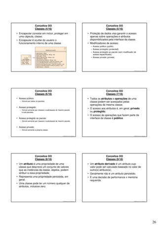 Conceitos OO                                                                       Conceitos OO
                     Classes (4/16)                                                                     Classes (5/16)
• Encapsular consiste em incluir, proteger em                                         • Proteção de dados visa garantir o acesso
  uma cápsula, classe;                                                                  apenas sobre operações e atributos
• Encapsular é ocultar do usuário o                                                     disponibilizados pela interface da classe;
  funcionamento interno de uma classe.                                                • Modificadores de acesso:
                                                                                        – Acesso público (public);
                                                                                        – Acesso protegido (protected);
                                                                                        – Acesso protegido ao pacote (sem modificador de
                                                                                          acesso especificado);
                                                                                        – Acesso privado (private);




                                                     © 2008 José Luiz G. Bastos Jr.                                                  © 2008 José Luiz G. Bastos Jr.




                     Conceitos OO                                                                       Conceitos OO
                     Classes (6/16)                                                                     Classes (7/16)
• Acesso público:                                                                     • Todos os atributos e operações de uma
   – Visível por todos os pacotes;                                                      classe podem ser acessados pelas
                                                                                        operações da mesma classe;
• Acesso protegido:
                                                                                      • O acesso aos atributos é, em geral, privado
   – Visível somente por classes e subclasses do mesmo pacote
     e sub-pacotes;                                                                     ou protegido;
                                                                                      • O acesso às operações que fazem parte da
• Acesso protegido ao pacote:                                                           interface da classe é público.
   – Visível somente por classes e subclasses do mesmo pacote;


• Acesso privado:
   – Visível somente a própria classe.


                                                     © 2008 José Luiz G. Bastos Jr.                                                  © 2008 José Luiz G. Bastos Jr.




                     Conceitos OO                                                                       Conceitos OO
                     Classes (8/16)                                                                     Classes (9/16)
• Um atributo é uma propriedade de uma                                                • Um atributo derivado é um atributo cujo
  classe que descreve um conjunto de valores                                            valor pode ser calculado baseado no valor de
  que as instâncias da classe, objetos, podem                                           outro(s) atributo(s);
  atribuir a essa propriedade;                                                        • Geralmente não é um atributo persistido;
• Representa uma propriedade persistida, em                                           • É uma decisão de performance x memória
  geral;                                                                                requerida.
• Uma classe pode ter um número qualquer de
  atributos, inclusive zero.




                                                     © 2008 José Luiz G. Bastos Jr.                                                  © 2008 José Luiz G. Bastos Jr.




                                                                                                                                                                      26
 