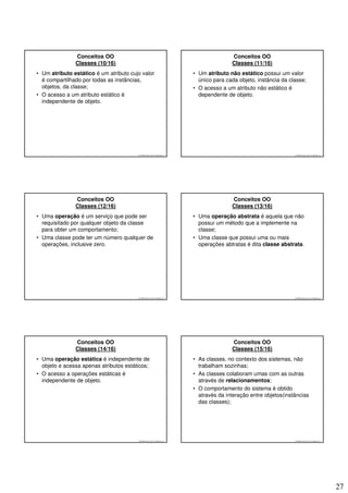 Conceitos OO                                                             Conceitos OO
               Classes (10/16)                                                          Classes (11/16)
• Um atributo estático é um atributo cujo valor                          • Um atributo não estático possui um valor
  é compartilhado por todas as instâncias,                                 único para cada objeto, instância da classe;
  objetos, da classe;                                                    • O acesso a um atributo não estático é
• O acesso a um atributo estático é                                        dependente de objeto.
  independente de objeto.




                                        © 2008 José Luiz G. Bastos Jr.                                            © 2008 José Luiz G. Bastos Jr.




               Conceitos OO                                                             Conceitos OO
               Classes (12/16)                                                          Classes (13/16)
• Uma operação é um serviço que pode ser                                 • Uma operação abstrata é aquela que não
  requisitado por qualquer objeto da classe                                possui um método que a implemente na
  para obter um comportamento;                                             classe;
• Uma classe pode ter um número qualquer de                              • Uma classe que possui uma ou mais
  operações, inclusive zero.                                               operações abtratas é dita classe abstrata.




                                        © 2008 José Luiz G. Bastos Jr.                                            © 2008 José Luiz G. Bastos Jr.




               Conceitos OO                                                             Conceitos OO
               Classes (14/16)                                                          Classes (15/16)
• Uma operação estática é independente de                                • As classes, no contexto dos sistemas, não
  objeto e acessa apenas atributos estáticos;                              trabalham sozinhas;
• O acesso a operações estáticas é                                       • As classes colaboram umas com as outras
  independente de objeto.                                                  através de relacionamentos;
                                                                         • O comportamento do sistema é obtido
                                                                           através da interação entre objetos(instâncias
                                                                           das classes);




                                        © 2008 José Luiz G. Bastos Jr.                                            © 2008 José Luiz G. Bastos Jr.




                                                                                                                                                   27
 