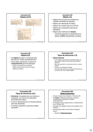 Conceitos OO                                                                       Conceitos OO
                 Classes (16/16)                                                                    Objetos (1/2)
                                                                                 • Objetos são conceitos de software que
                                                                                   modelam entidades da aplicação;
                                                                                 • Objetos são abstrações de dados;
                                                                                 • Objetos tem estado (estrutura interna);
                                                                                 • Objetos são manipulados apenas por
                                                                                   operações;
                                                                                 • Objetos são instâncias de classes;
                                                                                    – Recordando: Uma classe é a representação de um
                                                                                      conjunto de objetos que compartilham os mesmos
                                                                                      atributos, operações, relacionamentos e semântica.



                                                © 2008 José Luiz G. Bastos Jr.                                                     © 2008 José Luiz G. Bastos Jr.




                  Conceitos OO                                                                  Conceitos OO
                  Objetos (2/2)                                                            Tipos de estruturas (1/2)
• Os objetos provêem o comportamento,                                            • Classe abstrata:
  devendo ser criados apropriadamente;                                              – É uma classe que não possui instâncias diretas, ou
                                                                                      seja, objetos. Apenas suas classes descendentes
• Cada objeto representa uma parte do                                                 possuem;
  comportamento geral da aplicação:                                                 – São úteis para definir uma estrutura comum a várias
  – Objetos (transientes) de computação;                                              classes;
  – Objetos (persistentes) de banco de dados;                                       – Facilitam a reutilização de código;
  – Objetos de interface;                                                           – Uma operação abstrata numa classe define apenas a
                                                                                      sua forma, não a sua implementação.




                                                © 2008 José Luiz G. Bastos Jr.                                                     © 2008 José Luiz G. Bastos Jr.




              Conceitos OO                                                                       Conceitos OO
         Tipos de estruturas (2/2)                                                              Relacionamentos
• Interfaces: O propósito de uma interface é                                     • Classes isoladas não compõem um Sistema OO;
  encapsular um conjunto de operações                                            • Os objetos, instâncias de classes, provêem o
  oferecidas pela classe;                                                          comportamento, devendo ser criados
                                                                                   apropriadamente;
• É comum apresentarmos na interface apenas
                                                                                 • A interação entre os objetos define o comportamento
  parte das operações;                                                             de um Sistema OO;
• A interface especifica a assinatura destas                                     • Interação entre objetos envolve comunicação entre o
  operações.                                                                       mesmos;
                                                                                 • Classes devem definir como é feita a interação:
                                                                                   Como?
                                                                                    – Através de Relacionamentos.


                                                © 2008 José Luiz G. Bastos Jr.                                                     © 2008 José Luiz G. Bastos Jr.




                                                                                                                                                                    28
 