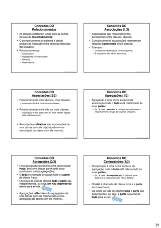 Conceitos OO                                                                       Conceitos OO
               Relacionamentos                                                                    Associações (1/2)
• As classes colaboram umas com as outras                                          • Associações são relacionamentos
  através de relacionamentos;                                                        persistentes entre classes, objetos;
• O comportamento do sistema é obtido                                              • Conceitualmente associações representam
  através da interação entre objetos(instâncias                                      relações conceituais entre classes;
  das classes);                                                                    • Exemplo:
• Relacionamentos:                                                                   – Um pessoa trabalha para uma companhia;
  –   Associações;                                                                   – A companhia tem vários escritórios.
  –   Agregações e Composições;
  –   Herança;
  –   Dependência.



                                                  © 2008 José Luiz G. Bastos Jr.                                                      © 2008 José Luiz G. Bastos Jr.




                Conceitos OO                                                                       Conceitos OO
               Associações (2/2)                                                                  Agregações (1/2)
• Relacionamento entre duas ou mais classes:                                       • Agregação é uma forma especial de
  – Associação binária conecta duas classes;                                         associação onde o todo está relacionado às
                                                                                     suas partes;
• Relacionamento entre três ou mais classes:                                         – Ex.: A frase “parte de” é utilizada para descrever o
  – Associação n-ária possui três ou mais classes ligadas                              relacionamento: Grupo de usuários x Usuário.
    pelo relacionamento;



• Associações reflexivas são associações de
  uma classe com ela própria (não é uma
  associação do objeto com ele mesmo).

                                                  © 2008 José Luiz G. Bastos Jr.                                                      © 2008 José Luiz G. Bastos Jr.




                Conceitos OO                                                                       Conceitos OO
               Agregações (2/2)                                                                  Composições (1/2)
• Uma agregação representa uma propriedade                                         • Composição é uma forma especial de
  fraca, pois uma classe parte pode estar                                            agregação onde o todo está relacionado às
  contida em outras agregações;                                                      suas partes;
• O todo é chamado de classe forte e a parte                                         – Ex.: A frase “é composto por” é utilizada para
  de classe fraca;                                                                     descrever o relacionamento: Tela x Botões;
• Os ciclos de vida de objetos todo e parte são
  independentes, ou seja, um não depende do                                        • O todo é chamado de classe forte e a parte
  outro para existir.                                                                de classe fraca;
                                                                                   • Os ciclos de vida de objetos todo e parte são
• Agregações reflexivas são agregações de                                            dependentes, ou seja, a parte depende do
  uma classe com ela própria (não é uma                                              todo para existir.
  agregação do objeto com ele mesmo).
                                                  © 2008 José Luiz G. Bastos Jr.                                                      © 2008 José Luiz G. Bastos Jr.




                                                                                                                                                                       29
 
