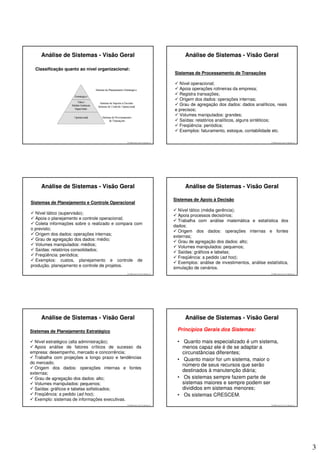 Análise de Sistemas - Visão Geral                                             Análise de Sistemas - Visão Geral

  Classificação quanto ao nível organizacional:
                                                                              Sistemas de Processamento de Transações

                                                                                Nível operacional;
                                                                                Apoia operações rotineiras da empresa;
                                                                                Registra transações;
                                                                                Origem dos dados: operações internas;
                                                                                Grau de agregação dos dados: dados analíticos, reais
                                                                              e precisos;
                                                                                Volumes manipulados: grandes;
                                                                                Saídas: relatórios analíticos, alguns sintéticos;
                                                                                Freqüência: periódica;
                                                                                Exemplos: faturamento, estoque, contabilidade etc.

                                             © 2008 José Luiz G. Bastos Jr.                                                    © 2008 José Luiz G. Bastos Jr.




     Análise de Sistemas - Visão Geral                                             Análise de Sistemas - Visão Geral

                                                                              Sistemas de Apoio à Decisão
Sistemas de Planejamento e Controle Operacional
                                                                                Nível tático (média gerência);
  Nível tático (supervisão);
                                                                                Apoia processos decisórios;
  Apoia o planejamento e controle operacional;
                                                                                Trabalha com análise matemática e estatística dos
  Coleta informações sobre o realizado e compara com
                                                                              dados;
o previsto;
                                                                                Origem dos dados: operações internas e fontes
  Origem dos dados: operações internas;
                                                                              externas;
  Grau de agregação dos dados: médio;
                                                                                Grau de agregação dos dados: alto;
  Volumes manipulados: médios;
                                                                                Volumes manipulados: pequenos;
  Saídas: relatórios consolidados;
                                                                                Saídas: gráficos e tabelas;
  Freqüência: periódica;
                                                                                Freqüência: a pedido (ad hoc);
  Exemplos: custos, planejamento e controle de
                                                                                Exemplos: análise de investimentos, análise estatística,
produção, planejamento e controle de projetos.
                                                                              simulação de cenários.
                                             © 2008 José Luiz G. Bastos Jr.                                                    © 2008 José Luiz G. Bastos Jr.




     Análise de Sistemas - Visão Geral                                             Análise de Sistemas - Visão Geral

Sistemas de Planejamento Estratégico                                            Princípios Gerais dos Sistemas:

  Nível estratégico (alta administração);                                       • Quanto mais especializado é um sistema,
  Apoia análise de fatores críticos de sucesso da                                 menos capaz ele é de se adaptar a
empresa: desempenho, mercado e concorrência;                                      circunstâncias diferentes;
  Trabalha com projeções a longo prazo e tendências                             • Quanto maior for um sistema, maior o
do mercado;
                                                                                  número de seus recursos que serão
  Origem dos dados: operações internas e fontes
                                                                                  destinados à manutenção diária;
externas;
  Grau de agregação dos dados: alto;                                            • Os sistemas sempre fazem parte de
  Volumes manipulados: pequenos;                                                  sistemas maiores e sempre podem ser
  Saídas: gráficos e tabelas sofisticados;                                        divididos em sistemas menores;
  Freqüência: a pedido (ad hoc);                                                • Os sistemas CRESCEM.
  Exemplo: sistemas de informações executivas.
                                             © 2008 José Luiz G. Bastos Jr.                                                    © 2008 José Luiz G. Bastos Jr.




                                                                                                                                                                3
 