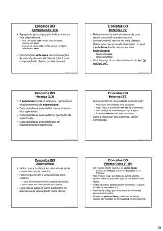 Conceitos OO                                                                           Conceitos OO
              Composições (2/2)                                                                        Herança (1/3)
• Agregação por composição indica ciclos de                                        • Relacionamento entre classes onde uma
  vida dependentes:                                                                  classe compartilha a estrutura e o
  – criar um objeto todo e então criar um objeto                                     comportamento de uma ou mais classes;
    relacionado parte;
                                                                                   • Define uma hierarquia de abstrações na qual
  – Excluir um objeto todo e então excluir um objeto
    relacionado parte;                                                               a subclasse herda de uma ou mais
                                                                                     superclasses:
                                                                                      – Herança simples;
• Composições reflexivas são composições
                                                                                      – Herança múltipla;
  de uma classe com ela própria (não é uma
  composição do objeto com ele mesmo).                                             • Uma herança é um relacionamento do tipo “é
                                                                                     um tipo de”.


                                                  © 2008 José Luiz G. Bastos Jr.                                                       © 2008 José Luiz G. Bastos Jr.




                 Conceitos OO                                                                          Conceitos OO
                 Herança (2/3)                                                                         Herança (3/3)
• A subclasse herda os atributos, operações e                                      • Como identificar necessidade de heranças?
  relacionamentos da superclasse;                                                     –   Procure por similaridades entre as classes;
• Cada subclasse pode definir novos atributos                                         –   Siga a regra: a subclasse é um tipo da superclasse;
                                                                                      –   Evite herança de implementação, siga a regra;
  e/ou operações;
                                                                                      –   A herança deve ser total, pela subclasses;
• Cada subclasse pode redefinir operações da
                                                                                   • Caso a regra não seja satisfeita, utilize
  superclasse;
                                                                                     composição.
• Cada subclasse pode participar de
  relacionamentos específicos.




                                                  © 2008 José Luiz G. Bastos Jr.                                                       © 2008 José Luiz G. Bastos Jr.




                 Conceitos OO                                                                        Conceitos OO
                 Dependência                                                                       Polimorfismo (1/10)
• Indica que a mudança em uma classe pode                                          • Um mesmo objeto pode ser de vários tipos;
  causar mudanças na outra;                                                           – Exemplo: Uma Pessoa pode ser um Estudante ou um
                                                                                        Professor;
• Fatores que levam à dependência entre                                            • Não é viável exigir que todos os outros objetos
  classes:                                                                           saibam todos os possíveis tipos de um determinado
  – Troca de mensagens entre os objetos das classes;                                 objeto;
  – Uma classe tem como atributo outra classe;                                     • Todos os outros objetos devem reconhecer o objeto
• Uma classe aparece como parâmetro na                                               através de um único tipo;
  assinatura da operação de outra classe.                                          • Trechos de código para tratamento de diferentes
                                                                                     tipos são eliminados;
                                                                                   • Através do polimorfismo, instâncias de várias
                                                                                     classes são tratadas de forma única em um sistema.


                                                  © 2008 José Luiz G. Bastos Jr.                                                       © 2008 José Luiz G. Bastos Jr.




                                                                                                                                                                        30
 