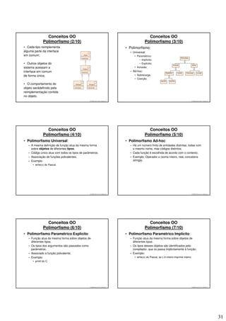 Conceitos OO                                                                     Conceitos OO
               Polimorfismo (2/10)                                                              Polimorfismo (3/10)
• Cada tipo reimplementa                                                          • Polimorfismo:
alguma parte da interface                                                           – Universal:
em comum;                                                                              • Paramétrico:
                                                                                           – Implícito;
• Outros objetos do                                                                        – Explícito;
sistema acessam a                                                                      • Inclusão;
interface em comum                                                                  – Ad-hoc:
de forma única;                                                                        • Sobrecarga;
                                                                                       • Coerção.

• O comportamento do
objeto serádefinido pela
reimplementação contida
no objeto.
                                                 © 2008 José Luiz G. Bastos Jr.                                                                © 2008 José Luiz G. Bastos Jr.




                 Conceitos OO                                                                     Conceitos OO
               Polimorfismo (4/10)                                                              Polimorfismo (5/10)
• Polimorfismo Universal:                                                         • Polimorfismo Ad-hoc:
   – A mesma definição de função atua da mesma forma                                – Há um número finito de entidades distintas, todas com
     sobre objetos de diferentes tipos;                                               o mesmo nome, mas códigos distintos;
   – Código único atua com todos os tipos de parâmetros;                            – Cada função é escolhida de acordo com o contexto;
   – Associação de funções polivalentes;                                            – Exemplo: Operador + (soma inteiro, real, concatena
   – Exemplo:                                                                         strings).
      • write(x) do Pascal.




                                                 © 2008 José Luiz G. Bastos Jr.                                                                © 2008 José Luiz G. Bastos Jr.




                 Conceitos OO                                                                     Conceitos OO
               Polimorfismo (6/10)                                                              Polimorfismo (7/10)
• Polimorfismo Paramétrico Explícito:                                             • Polimorfismo Paramétrico Implícito:
   – Função atua da mesma forma sobre objetos de                                    – Função atua da mesma forma sobre objetos de
     diferentes tipos;                                                                diferentes tipos;
   – Os tipos dos argumentos são passados como                                      – Os tipos desses objetos são identificados pelo
     parâmetros;                                                                      compilador, que os passa implicitamente à função;
   – Associado a função polivalente;                                                – Exemplo:
   – Exemplo:                                                                          • write(x) do Pascal, se x é inteiro imprime inteiro.
      • printf do C.




                                                 © 2008 José Luiz G. Bastos Jr.                                                                © 2008 José Luiz G. Bastos Jr.




                                                                                                                                                                                31
 