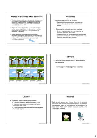 Análise de Sistemas - Mais definições                                                                           Problemas
•    “A análise de sistemas é frustrante, repleta de relacionamentos
     entre pessoas, indefinida e difícil. Resumindo, é fascinante.
                                                                                               • Depende da clareza do usuário:
     Depois que você é fisgado, os velhos e fáceis prazeres da                                    – É ele o responsável por mostrar ao analista, de
     construção de sistemas nunca mais serão suficientes para                                       maneira clara, quais requisitos o sistema deve
     satisfazê-lo.” (DeMarco, 1989)                                                                 atender.
•    “Análise de sistemas é a atividade que tem como finalidade
     realizar estudos de processos a fim de encontrar o melhor e                               • Depende do entendimento do analista:
     mais racional caminho para que a informação possa ser
     processada.” (Wikipedia)                                                                     – É ele o responsável por identificar e analisar os
                                                                                                    requisitos esperados pelo usuário.
•    Análise de sistemas consiste em identificar, detalhar e                                      – Deve documentar de forma clara o seu trabalho, para
     documentar os processos de negócio para sua automatização                                      que os consumidores do mesmo saibam identificar os
     junto aos usuários. Essa análise deve produzir como resultado
                                                                                                    requisitos esperados pelos usuários.
     uma especificação completa de tudo que o sistema de
     informação deve realizar.


                                                            © 2008 José Luiz G. Bastos Jr.                                                        © 2008 José Luiz G. Bastos Jr.




                                                                                                                      Solução

                                                                                               • Técnicas para identificação e detalhamento
                                                                                                 de requisitos

                                                                                               • Técnicas para modelagem de sistemas




                                                            © 2008 José Luiz G. Bastos Jr.                                                        © 2008 José Luiz G. Bastos Jr.




                           Usuários                                                                                  Usuários

• Principais participantes do processo:
      – O sistema está sendo desenvolvido PARA ELES.                                         Cada projeto possui um elenco diferente de pessoas
      – O sistema automatizará os processos de negócio                                       envolvidas. Um analista de sistemas precisa ter aptidões
        executados POR ELES.                                                                 interpessoais (além do conhecimento da tecnologia), ou
      – Comprometimento dos usuários é fundamental para o                                    seja, deve falar com outras pessoas usando uma
        sucesso do projeto                                                                   “linguagem” diferente.




                                                            © 2008 José Luiz G. Bastos Jr.                                                        © 2008 José Luiz G. Bastos Jr.




                                                                                                                                                                                   4
 