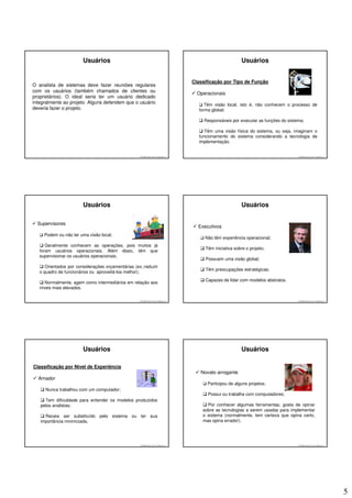 Usuários                                                                             Usuários


                                                                                     Classificação por Tipo de Função
O analista de sistemas deve fazer reuniões regulares
com os usuários (também chamados de clientes ou
                                                                                       Operacionais
proprietários). O ideal seria ter um usuário dedicado
integralmente ao projeto. Alguns defendem que o usuário                                    Têm visão local, isto é, não conhecem o processo de
deveria fazer o projeto.                                                                forma global;

                                                                                          Responsáveis por executar as funções do sistema;

                                                                                           Têm uma visão física do sistema, ou seja, imaginam o
                                                                                        funcionamento do sistema considerando a tecnologia de
                                                                                        implementação.


                                                    © 2008 José Luiz G. Bastos Jr.                                                     © 2008 José Luiz G. Bastos Jr.




                        Usuários                                                                             Usuários

  Supervisores
                                                                                       Executivos
     Podem ou não ter uma visão local;
                                                                                          Não têm experiência operacional;
      Geralmente conhecem as operações, pois muitos já
                                                                                           Têm iniciativa sobre o projeto;
   foram usuários operacionais. Além disso, têm que
   supervisionar os usuários operacionais;
                                                                                           Possuem uma visão global;
      Orientados por considerações orçamentárias (ex.:reduzir
                                                                                           Têm preocupações estratégicas;
   o quadro de funcionários ou aproveitá-los melhor);
                                                                                           Capazes de lidar com modelos abstratos.
      Normalmente, agem como intermediários em relação aos
   níveis mais elevados.

                                                    © 2008 José Luiz G. Bastos Jr.                                                     © 2008 José Luiz G. Bastos Jr.




                        Usuários                                                                             Usuários

Classificação por Nível de Experiência
                                                                                        Novato arrogante
  Amador
                                                                                            Participou de alguns projetos;
     Nunca trabalhou com um computador;
                                                                                            Possui ou trabalha com computadores;
     Tem dificuldade para entender os modelos produzidos
   pelos analistas;                                                                        Por conhecer algumas ferramentas, gosta de opinar
                                                                                         sobre as tecnologias a serem usadas para implementar
     Receia ser substituído pelo sistema ou ter sua                                      o sistema (normalmente, tem certeza que opina certo,
   importância minimizada.                                                               mas opina errado!).




                                                    © 2008 José Luiz G. Bastos Jr.                                                     © 2008 José Luiz G. Bastos Jr.




                                                                                                                                                                        5
 