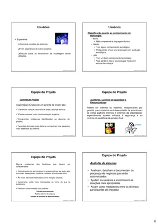 Usuários                                                                                Usuários
                                                                                            Classificação quanto ao conhecimento de
                                                                                              tecnologia:
Experiente                                                                                     – Baixo:
                                                                                                  • Não compreende a linguagem técnica
    Conhece a análise de sistemas;                                                             – Médio
                                                                                                  • Tem algum conhecimento tecnológico
    Tem experiência de outros projetos;
                                                                                                  • Pode perder o foco e se preocupar com a solução
                                                                                                    tecnológica
     Discute sobre as ferramentas de modelagem sendo
  utilizadas.                                                                                  – Alto
                                                                                                  • Tem um bom conhecimento tecnológico
                                                                                                  • Pode perder o foco e se preocupar muito com
                                                                                                    solução tecnológica


                                                           © 2008 José Luiz G. Bastos Jr.                                                   © 2008 José Luiz G. Bastos Jr.




                  Equipe do Projeto                                                                       Equipe do Projeto

    Gerente de Projeto                                                                         Auditores, Controle de Qualidade e
                                                                                               Padronizadores
As principais funções de um gerente de projeto são:
                                                                                            Podem ser internos ou externos. Responsáveis por
  Gerenciar e alocar recursos de toda a equipe técnica;                                     garantir que o sistema será desenvolvido de acordo com
                                                                                            os vários padrões internos e externos da organização,
  Prestar constas junto à administração superior;
                                                                                            especialmente aqueles voltados à segurança e ao
  Encaminhar problemas identificados no decorrer do                                         controle de qualidade do produto final.
projeto;

 Gerentes de níveis mais altos se concentram nos aspectos
mais abstratos do sistema.


                                                           © 2008 José Luiz G. Bastos Jr.                                                   © 2008 José Luiz G. Bastos Jr.




                                                                                                          Equipe do Projeto
                  Equipe do Projeto

Alguns problemas        dos     Auditores     que     devem           ser                      Analistas de sistemas
considerados:

  Normalmente não se envolvem no projeto até que ele tenha sido                             • Analisam, detalham e documentam os
concluído. Nesse ponto, modificar o sistema é muito mais difícil;                             processos de negócios que serão
  Às vezes não estão habituados com a notação utilizada;
                                                                                              automatizados
                                                                                            • Ajudam os usuários a encontrarem as
  Geralmente, estão mais interessados na forma do que na
substância.                                                                                   soluções mais apropriadas
                                                                                            • Atuam como mediadores entre os diversos
 Verificam conformidades com padrões:
                        Padrões governamentais
                                                                                              participantes do processo
                      Padrões internos da empresa
                 Padrões do processo de desenvolvimento

                                                           © 2008 José Luiz G. Bastos Jr.                                                   © 2008 José Luiz G. Bastos Jr.




                                                                                                                                                                             6
 