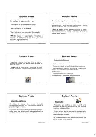 Equipe do Projeto                                                                       Equipe do Projeto

Um analista de sistemas deve ter:                                                     O analista desempenha as seguintes funções:

                                                                                        Mediador: como os usuários dificilmente chegam a um consenso, o
  Habilidade de relacionamento social;                                                analista deve usar a arte da diplomacia e da negociação. O sistema
                                                                                      deve ser feito da forma como os usuários solicitaram;
   Conhecimento da tecnologia;                                                           Líder de projeto: Como o analista entrou antes no projeto,
                                                                                      freqüentemente também é o projetista e normalmente é uma pessoa
   Conhecimento dos processos de negócio                                              mais experiente, existe uma tendência natural de que ele assuma o
                                                                                      papel de gerente de projeto.

   Mente lógica e organizada (visualizar o
sistema sob diferentes perspectivas), ou seja,
raciocínio lógico e abstrato

                                                     © 2008 José Luiz G. Bastos Jr.                                                            © 2008 José Luiz G. Bastos Jr.




                 Equipe do Projeto                                                                       Equipe do Projeto
                                                                                         Projetistas de Sistemas
  Arqueólogo e escriba: deve trazer à luz os detalhes e
documentar as atividades cujos detalhes passam de geração em                          • Arquitetos do sistema
geração de usuários;
                                                                                      • Recebem o resultado do trabalho dos analistas de sistemas
  Inovador: não se limitar apenas a implementar as funções
atuais do sistema mas ajudar a encontrar produtos e mercados                          • Usam os requisitos levantados para desenhar a arquitetura do
novos;                                                                                sistema que servirá de base para o trabalho dos
                                                                                      programadores
                                                                                      • Interação constante com os analistas
                                                                                      • Podem verificar a inviabilidade de alguns requisitos




                                                     © 2008 José Luiz G. Bastos Jr.                                                            © 2008 José Luiz G. Bastos Jr.




                 Equipe do Projeto                                                                       Equipe do Projeto

   Projetistas de Sistemas
                                                                                           Programador
• O analista de sistemas deve fornecer informações
suficientemente detalhadas para que o projetista elabore um                            • Responsável por codificar e testar (usando uma
projeto tecnologicamente bom.                                                          linguagem de programação) os módulos dos sistemas
                                                                                       modelados pelos projetistas.
• O projetista deve fornecer informações suficientes para que o
analista possa dizer se os requisitos dos usuários podem ser                           • Em um cenário ideal, o programador não deveria ter
completamente atendidos ou devem ser modificados.                                      contato com o analista, já que se baseia apenas no
                                                                                       trabalho feito pelo projetista.

                                                                                       • Há programadores que são responsáveis apenas por
                                                                                       dar manutenção em um sistema.

                                                     © 2008 José Luiz G. Bastos Jr.                                                            © 2008 José Luiz G. Bastos Jr.




                                                                                                                                                                                7
 