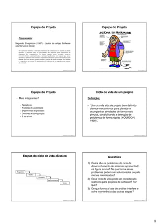 Equipe do Projeto                                                                                 Equipe do Projeto


   Programador

Segundo Zvegintzov (1987) - (autor do artigo Software
Maintenance News):

   Até o presente momento, o principal profissional da computação era alguém que podia
   aprender o suficiente sobre as necessidades das empresas para expressá-las na
   linguagem dos computadores. No futuro, quando nossa sociedade tornar-se
   irreversivelmente computadorizada, o principal profissional será alguém que possa
   aprender o suficiente sobre sistemas computadorizados para expressá-los em linguagem
   humana. Sem essa pessoa, teremos perdido o controle de nossa sociedade. Esse alguém
   é o engenheiro às avessas. Os mantenedores de software são os engenheiros às avessas
   da sociedade.




                                                                           © 2008 José Luiz G. Bastos Jr.                                           © 2008 José Luiz G. Bastos Jr.




                       Equipe do Projeto                                                                           Ciclo de vida de um projeto

 • Mais integrantes?                                                                                        Definição:

    –   Testadores                                                                                          • “Um ciclo de vida de projeto bem definido
    –   Analistas de usabilidade                                                                              oferece mecanismos para planejar e
    –   Engenheiros de processo
                                                                                                              acompanhar atividades de forma mais
    –   Gestores de configuração
                                                                                                              precisa, possibilitando a detecção de
    –   E por aí vai...
                                                                                                              problemas de forma rápida (YOURDON,
                                                                                                              1990)”.




                                                                           © 2008 José Luiz G. Bastos Jr.                                           © 2008 José Luiz G. Bastos Jr.




          Etapas do ciclo de vida clássico                                                                                   Questões

                                                                                                            1) Quais são os problemas do ciclo de
                                                                                                               desenvolvimento de sistemas apresentado
                                                                                                               na figura acima? De que forma esses
                                                                                                               problemas podem ser solucionados ou pelo
                                                                                                               menos minimizados?
                                                                                                            2) Esse ciclo de vida pode ser considerado
                                                                                                               realístico para projetos de software? Por
                                                                                                               quê?
                                                                                                            3) De que forma a fase de análise interfere e
                                                                                                               sofre interferência das outras etapas?


                                                                           © 2008 José Luiz G. Bastos Jr.                                           © 2008 José Luiz G. Bastos Jr.




                                                                                                                                                                                     8
 
