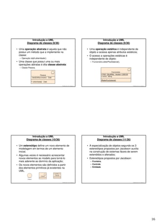 Introdução a UML                                                         Introdução a UML
          Diagrama de classes (8/36)                                               Diagrama de classes (9/36)

• Uma operação abstrata é aquela que não                                 • Uma operação estática é independente de
  possui um método que a implemente na                                     objeto e acessa apenas atributos estáticos;
  classe:                                                                • O acesso a operações estáticas é
  – Operação objA.obterIdade();                                            independente de objeto:
• Uma classe que possui uma ou mais                                        – Funcionário.obterPisoSalarial().
  operações abtratas é dita classe abstrata:
  – Classe Pessoa.




                                        © 2008 José Luiz G. Bastos Jr.                                           © 2008 José Luiz G. Bastos Jr.




              Introdução a UML                                                         Introdução a UML
         Diagrama de classes (10/36)                                              Diagrama de classes (11/36)

• Um estereótipo define um novo elemento de                              • A especialização de objetos segundo os 3
  modelagem em termos de um elemento                                       estereótipos propostos por Jacobson auxilia
  inicial;                                                                 na construção de sistemas fáceis de serem
• Algumas vezes é necessário acrescentar                                   estendidos e alterados;
  novos elementos ao modelo para torná-lo                                • Estereótipos propostos por Jacobson:
  mais aderente ao domínio da aplicação;                                   – Fronteira;
• Os novos elementos são definidos a partir                                – Controle;
                                                                           – Entidade.
  dos elementos primitivos já existentes na
  UML.



                                        © 2008 José Luiz G. Bastos Jr.                                           © 2008 José Luiz G. Bastos Jr.




                                                                                                                                                  16
 