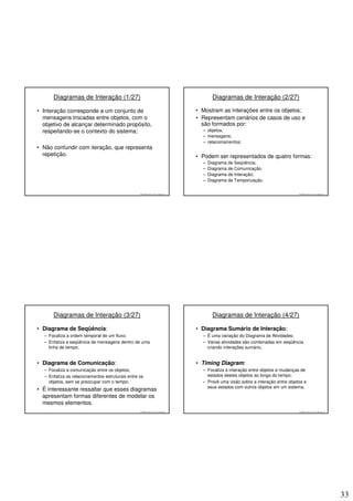 Diagramas de Interação (1/27)                                                        Diagramas de Interação (2/27)

• Interação corresponde a um conjunto de                                           • Mostram as interações entre os objetos;
  mensagens trocadas entre objetos, com o                                          • Representam cenários de casos de uso e
  objetivo de alcançar determinado propósito,                                        são formados por:
  respeitando-se o contexto do sistema;                                              – objetos;
                                                                                     – mensagens;
                                                                                     – relacionamentos;
• Não confundir com iteração, que representa
  repetição.                                                                       • Podem ser representados de quatro formas:
                                                                                     –   Diagrama de Seqüência;
                                                                                     –   Diagrama de Comunicação;
                                                                                     –   Diagrama de Interação;
                                                                                     –   Diagrama de Temporização.

                                                  © 2008 José Luiz G. Bastos Jr.                                                    © 2008 José Luiz G. Bastos Jr.




      Diagramas de Interação (3/27)                                                        Diagramas de Interação (4/27)

• Diagrama de Seqüência:                                                           • Diagrama Sumário de Interação:
  – Focaliza a ordem temporal de um fluxo;                                           – É uma variação do Diagrama de Atividades;
  – Enfatiza a seqüência de mensagens dentro de uma                                  – Várias atividades são combinadas em seqüência
    linha de tempo;                                                                    criando interações sumário;


• Diagrama de Comunicação:                                                         • Timing Diagram:
  – Focaliza a comunicação entre os objetos;                                         – Focaliza a interação entre objetos e mudanças de
  – Enfatiza os relacionamentos estruturais entre os                                   estados destes objetos ao longo do tempo;
    objetos, sem se preocupar com o tempo;                                           – Provê uma visão sobre a interação entre objetos e
                                                                                       seus estados com outros objetos em um sistema.
• É interessante ressaltar que esses diagramas
  apresentam formas diferentes de modelar os
  mesmos elementos.
                                                  © 2008 José Luiz G. Bastos Jr.                                                    © 2008 José Luiz G. Bastos Jr.




                                                                                                                                                                     33
 