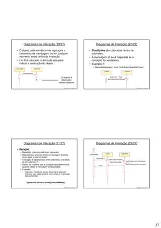 Diagramas de Interação (19/27)                                                      Diagramas de Interação (20/27)

• O objeto pode ser destruído logo após o                                           • Condições são colocadas dentro de
  tratamento da mensagem, ou em qualquer                                              colchetes;
  momento antes do fim da interação;                                                • A mensagem só será disparada se a
• Um X é colocado na linha de vida para                                               condição for verdadeira;
  indicar a destruição do objeto.                                                   • Exemplo 1:
                                                                                      – [Mensalidade.pago = true] EmitirAutorizacaoDeProva()




                                                   © 2008 José Luiz G. Bastos Jr.                                                   © 2008 José Luiz G. Bastos Jr.




     Diagramas de Interação (21/27)                                                      Diagramas de Interação (22/27)

• Iteração:
  – Repetição (não confundir com interação);
  – Representa o envio da mesma mensagem diversas
    vezes para o mesmo objeto;
  – A iteração é representada entre colchetes, precedida
    de um asterisco *;
  – Dentro do colchete está a condição que determinará
    quantas vezes a mensagem será passada;
  – Exemplo:
     • Calcular a média dos alunos da turma da seguinte
       maneira: para cada aluno da turma chamar a operação
       CalcularMedia();


        * [para cada aluno da turma] CalcularMedia()

                                                   © 2008 José Luiz G. Bastos Jr.                                                   © 2008 José Luiz G. Bastos Jr.




                                                                                                                                                                     37
 