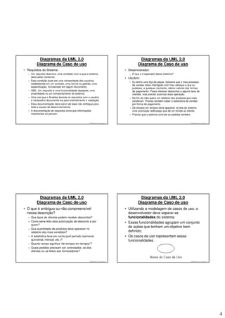 Diagramas da UML 2.0                                                                    Diagramas da UML 2.0
          Diagrama de Caso de uso                                                                 Diagrama de Caso de uso
• Requisitos do Sistema:                                                                • Desenvolvedor:
   – Um requisito descreve uma condição com a qual o sistema                               – O que o é esperado desse sistema?
     deve estar conforme;                                                               • Usuário:
   – Esta condição pode ser uma necessidade dos usuários,
                                                                                           – Eu tenho uma loja de peças. Gostaria que o meu processo
     estabelecida em um contrato, uma norma ou padrão, uma
                                                                                             de vendas fosse interligado com meu estoque e que eu
     especificação, formalizado em algum documento;
                                                                                             pudesse, a qualquer momento, alterar valores das formas
   – UML: Um requisito é uma funcionalidade desejada, uma                                    de pagamento. Posso oferecer descontos a alguns tipos de
     propriedade ou um comportamento do sistema;                                             clientes, mas preciso autorizar essa operação.
   – Uma vez que o Analista levante os requisitos com o usuário,                           – No fim do mês quero um relatório dos produtos que mais
     é necessário documentá-los para entendimento e validação;                               venderam. Preciso também saber a estatística de vendas
   – Essa documentação deve servir de base não ambígua para                                  por forma de pagamento.
     toda a equipe de desenvolvimento;                                                     – De tempos em tempos deve aparecer na tela do sistema
   – A documentação de requisitos evita que informações                                      uma promoção relâmpago que dê um brinde ao cliente.
     importantes se percam.                                                                – Preciso que o sistema controle os pedidos também.


                                                       © 2008 José Luiz G. Bastos Jr.                                                        © 2008 José Luiz G. Bastos Jr.




           Diagramas da UML 2.0                                                                    Diagramas da UML 2.0
          Diagrama de Caso de uso                                                                 Diagrama de Caso de uso
• O que é ambíguo ou não compreensível                                                  • Utilizando a modelagem de casos de uso, o
  nessa descrição?                                                                        desenvolvedor deve separar as
   – Que tipos de clientes podem receber descontos?                                       funcionalidades do sistema;
   – Como seria feita esta autorização de desconto e por                                • Essas funcionalidades agrupam um conjunto
     quem?
                                                                                          de ações que tenham um objetivo bem
   – Que quantidade de produtos deve aparecer no
     relatório dos mais vendidos?                                                         definido;
   – A estatística leva em conta qual período (semanal,                                 • Os casos de uso representam essas
     quinzenal, mensal, etc.)?                                                            funcionalidades.
   – Quanto tempo significa “de tempos em tempos”?
   – Quais pedidos precisam ser controlados: os dos
     clientes ou os feitos aos fornecedores?


                                                       © 2008 José Luiz G. Bastos Jr.                                                        © 2008 José Luiz G. Bastos Jr.




                                                                                                                                                                              4
 