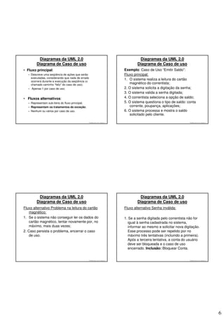 Diagramas da UML 2.0                                                               Diagramas da UML 2.0
        Diagrama de Caso de uso                                                            Diagrama de Caso de uso
• Fluxo principal:                                                                 Exemplo: Caso de Uso “Emitir Saldo”:
  – Descreve uma seqüência de ações que serão                                      Fluxo principal:
    executadas, considerando que nada de errado
                                                                                   1. O sistema realiza a leitura do cartão
    ocorrerá durante a execução da seqüência (o
    chamado caminho “feliz” do caso de uso);                                          magnético do correntista;
  – Apenas 1 por caso de uso;                                                      2. O sistema solicita a digitação da senha;
                                                                                   3. O sistema valida a senha digitada;
• Fluxos alternativos:                                                             4. O correntista seleciona a opção de saldo;
  – Representam sub-itens do fluxo principal;                                      5. O sistema questiona o tipo de saldo: conta
  – Representam os tratamentos de exceção;                                            corrente, poupança, aplicações;
  – Nenhum ou vários por caso de uso.                                              6. O sistema processa e mostra o saldo
                                                                                      solicitado pelo cliente.

                                                  © 2008 José Luiz G. Bastos Jr.                                            © 2008 José Luiz G. Bastos Jr.




         Diagramas da UML 2.0                                                               Diagramas da UML 2.0
        Diagrama de Caso de uso                                                            Diagrama de Caso de uso
Fluxo alternativo Problema na leitura do cartão                                    Fluxo alternativo Senha inválida:
    magnético:
1. Se o sistema não conseguir ler os dados do                                      1. Se a senha digitada pelo correntista não for
    cartão magnético, tentar novamente por, no                                       igual à senha cadastrada no sistema,
    máximo, mais duas vezes;                                                         informar ao mesmo e solicitar nova digitação.
2. Caso persista o problema, encerrar o caso                                         Esse processo pode ser repetido por no
    de uso.                                                                          máximo três tentativas (incluindo a primeira).
                                                                                     Após a terceira tentativa, a conta do usuário
                                                                                     deve ser bloqueada e o caso de uso
                                                                                     encerrado. Inclusão: Bloquear Conta.


                                                  © 2008 José Luiz G. Bastos Jr.                                            © 2008 José Luiz G. Bastos Jr.




                                                                                                                                                             6
 