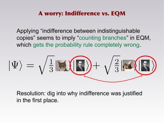 Applying “indifference between indistinguishable
copies” seems to imply “counting branches” in EQM,
which gets the probability rule completely wrong.
Resolution: dig into why indifference was justified
in the first place.
A worry: Indifference vs. EQM
 