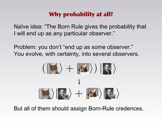 Naïve idea: “The Born Rule gives the probability that
I will end up as any particular observer.”
Problem: you don’t “end up as some observer.”
You evolve, with certainty, into several observers.
But all of them should assign Born-Rule credences.
Why probability at all?
 