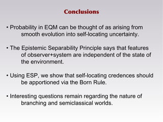 Conclusions
• Probability in EQM can be thought of as arising from
smooth evolution into self-locating uncertainty.
• The Epistemic Separability Principle says that features
of observer+system are independent of the state of
the environment.
• Using ESP, we show that self-locating credences should
be apportioned via the Born Rule.
• Interesting questions remain regarding the nature of
branching and semiclassical worlds.
 