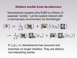 Distinct worlds from decoherence
Decoherence explains why EQM is a theory of
separate “worlds.” Let the system interact with
a macroscopic environment via Schrödinger:
If hea|esi≈0, decoherence has occurred and
branches no longer interfere. They are distinct,
non-interacting worlds.
 