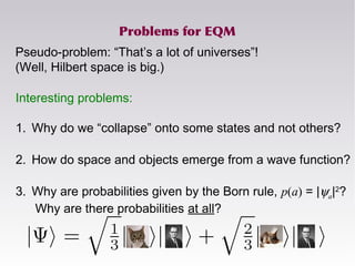 Problems for EQM
Pseudo-problem: “That’s a lot of universes”!
(Well, Hilbert space is big.)
Interesting problems:
1. Why do we “collapse” onto some states and not others?
2. How do space and objects emerge from a wave function?
3. Why are probabilities given by the Born rule, p(a) = |ψa|2
?
Why are there probabilities at all?
 