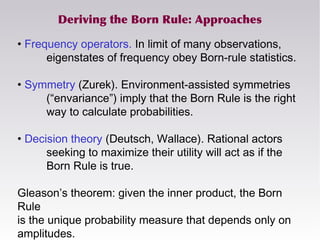 Deriving the Born Rule: Approaches
• Frequency operators. In limit of many observations,
eigenstates of frequency obey Born-rule statistics.
• Symmetry (Zurek). Environment-assisted symmetries
(“envariance”) imply that the Born Rule is the right
way to calculate probabilities.
• Decision theory (Deutsch, Wallace). Rational actors
seeking to maximize their utility will act as if the
Born Rule is true.
Gleason’s theorem: given the inner product, the Born
Rule
is the unique probability measure that depends only on
amplitudes.
 