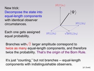 New trick:
Decompose the state into
equal-length components
with identical observer
circumstances.
Each one gets assigned
equal probability.
Branches with larger amplitude correspond to
twice as many equal-length components, and therefore
twice the probability. That’s the origin of the Born Rule.
It’s just “counting,” but not branches -- equal-length
components with indistinguishable observers.
[cf. Zurek]
 
