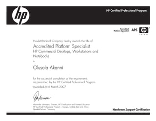 Hewlett-Packard Company hereby awards the title of
Accredited Platform Specialist
to
for the successful completion of the requirements
as prescribed by the HP Certified Professional Program.
HP Commercial Desktops, Workstations and
Notebooks
Olusola Akanni
Awarded on 6 March 2007
Alexander Lehrmann, Director, HP Certification and Partner Education
HP Certified Professional Program – Europe, Middle East and Africa
Hewlett-Packard Company
 