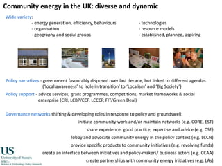 Community energy in the UK: diverse and dynamicWide variety:- energy generation, efficiency, behaviours		- technologies- organisation				- resource models- geography and social groups			- established, planned, aspiringPolicy narratives - government favourably disposed over last decade, but linked to different agendas (‘local awareness’ to ‘role in transition’ to ‘Localism’ and ‘Big Society’)Policy support - advice services, grant programmes, competitions, market frameworks & social enterprise (CRI, LCBP/CCF, LCCCP, FIT/Green Deal)Governance networks shifting & developing roles in response to policy and groundswell:initiate community work and/or maintain networks (e.g. CORE, EST) share experience, good practice, expertise and advice (e.g. CSE) lobby and advocate community energy in the policy context (e.g. LCCN) provide specific products to community initiatives (e.g. revolving funds) create an interface between initiatives and policy-makers/ business actors (e.g. CCAA) create partnerships with community energy initiatives (e.g. LAs)