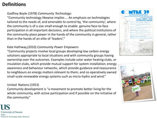 DefinitionsGodfrey Boyle (1978) Community Technology:“Community technology likewise implies ... An emphasis on technologies tailored to the needs of, and amenable to control by, ‘the community’, where the community is of a size small enough to enable  genuine face-to-face participation in all important decisions, and where the political institutions of the community place power in the hands of the community in general, rather than in the hands of an elite of ‘leaders’.”Kate Hathway,(2010) Community Power Empowers“Community projects involve local groups developing low carbon energy solutions appropriate to local situations and with community groups having ownership over the outcomes. Examples include solar water heating clubs, or insulation clubs, which provide mutual support for system installation; energy awareness and behaviour networks, which provide guidance and reassurance to neighbours on energy matters relevant to them; and co-operatively owned small-scale renewable energy systems such as micro-hydro and wind.” United  Nations (1953) Community development is “a movement to promote better living for the whole community, with active participation and if possible on the initiative of the community.”