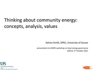 Thinking about community energy:	 concepts, analysis, values,[object Object],Adrian Smith, SPRU, University of Sussex,[object Object],presentation to UKERC workshop on local energy governance                ,[object Object],Oxford, 3rd October 2011,[object Object]