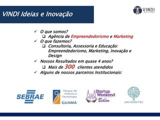  O que somos?
 Agência de Empreendedorismo e Marketing
 O que fazemos?
 Consultoria, Assessoria e Educação:
Empreendedorismo, Marketing, Inovação e
Design
 Nossos Resultados em quase 4 anos?
 Mais de 300 clientes atendidos
 Alguns de nossos parceiros Institucionais:
VINDI Ideias e Inovação
 