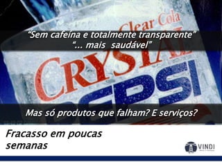Crystal Pepsi: 1992
Fracasso em poucas
semanas
Por que o refrigerante tem
que ser preto?
E se a gente lançar um
refrigerante que se parece
com água?
“Sem cafeína e totalmente transparente”
“... mais saudável”
Mas só produtos que falham? E serviços?
 