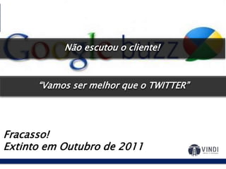Google Buzz:2010
Fracasso!
Extinto em Outubro de 2011
E se a gente juntar rede social, email,
chat, atualização de status, tudo em
uma única tela?
“Vamos ser melhor que o TWITTER”
Não escutou o cliente!
 