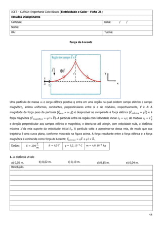 44
ICET – CURSO: Engenharia Ciclo Básico (Eletricidade e Calor - Ficha 21)
Estudos Disciplinares
Campus: Data: / /
Nome:
RA: Turma:
Força de Lorentz
Uma partícula de massa e carga elétrica positiva q entra em uma região na qual existem campo elétrico e campo
magnético, ambos uniformes, constantes, perpendiculares entre si e de módulos, respectivamente, E e B. A
magnitude da força peso da partícula ( ) é desprezível se comparada à força elétrica ( ) e à
força magnética ( ). A partícula entra na região com velocidade inicial , de módulo
e direção perpendicular aos campos elétrico e magnético, e desvia-se até atingir, com velocidade nula, a distância
máxima d da reta suporte da velocidade inicial . A partícula volta a aproximar-se dessa reta, de modo que sua
trajetória é uma curva plana, conforme mostrado na figura acima. A força resultante entre a força elétrica e a força
magnética é conhecida como força de Lorentz: .
Dados:
1. A distância d vale
a) 0,05 m. b) 0,02 m. c) 0,10 m. d) 0,15 m. e) 0,04 m.
Resolução.
 