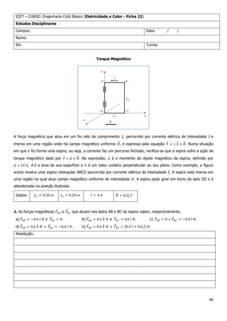 46
ICET – CURSO: Engenharia Ciclo Básico (Eletricidade e Calor - Ficha 22)
Estudos Disciplinares
Campus: Data: / /
Nome:
RA: Turma:
Torque Magnético
A força magnética que atua em um fio reto de comprimento L, percorrido por corrente elétrica de intensidade I e
imerso em uma região onde há campo magnético uniforme , é expressa pela equação . Numa situação
em que o fio forma uma espira, ou seja, a corrente faz um percurso fechado, verifica-se que a espira sofre a ação de
torque magnético dado por . Na expressão, é o momento de dipolo magnético da espira, definido por
, A é a área de sua superfície e é um vetor unitário perpendicular ao seu plano. Como exemplo, a figura
acima mostra uma espira retangular ABCD percorrida por corrente elétrica de intensidade I. A espira está imersa em
uma região na qual atua campo magnético uniforme de intensidade . A espira pode girar em torno do lado CD e é
abandonada na posição ilustrada.
Dados:
1. As forças magnéticas e que atuam nos lados AB e BC da espira valem, respectivamente,
a) e . b) e . c) .
d) . e) .
Resolução.
 