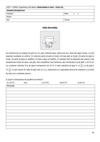 48
ICET – CURSO: Engenharia Ciclo Básico (Eletricidade e Calor - Ficha 23)
Estudos Disciplinares
Campus: Data: / /
Nome:
RA: Turma:
Gelo Derretido
Ao introduzirmos um pedaço de gelo em um copo contendo água, observa-se que, decorrido algum tempo, um dos
seguintes resultados se verifica: (1) nenhuma parte do gelo se funde; (2) todo gelo se funde; (3) parte do gelo se
funde; (4) parte da água se solidifica; (5) toda a água se solidifica. O resultado final vai depender das massas e das
temperaturas iniciais da água e do gelo. Para exemplificar esse fenômeno, são introduzidos 6 g de gelo a -26 ºC em
um recipiente contendo 70 g de água à temperatura de 15 ºC. O calor específico da água é e o do gelo é
. O calor latente de fusão do gelo vale . Desprezam-se a capacidade térmica do recipiente e as trocas
de calor com o ambiente externo.
1. Qual é a temperatura de equilíbrio da mistura?
a) -3,5 ºC. b) 0 c) 2,5 ºC. d) 6,5 ºC. e) 8,5 ºC.
Resolução.
 