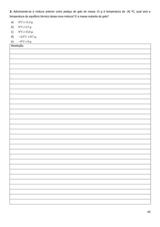 49
2. Adicionando-se à mistura anterior outro pedaço de gelo de massa 15 g à temperatura de -26 ºC, qual será a
temperatura de equilíbrio térmico dessa nova mistura? E a massa restante de gelo?
a) .
b) .
c) .
d) .
e) .
Resolução.
 