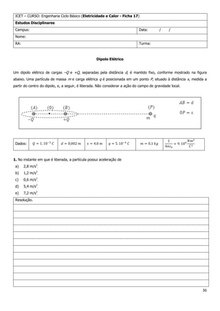36
ICET – CURSO: Engenharia Ciclo Básico (Eletricidade e Calor - Ficha 17)
Estudos Disciplinares
Campus: Data: / /
Nome:
RA: Turma:
Dipolo Elétrico
Um dipolo elétrico de cargas –Q e +Q, separadas pela distância d, é mantido fixo, conforme mostrado na figura
abaixo. Uma partícula de massa m e carga elétrica q é posicionada em um ponto P, situado à distância x, medida a
partir do centro do dipolo, e, a seguir, é liberada. Não considerar a ação do campo de gravidade local.
Dados:
1. No instante em que é liberada, a partícula possui aceleração de
a) 2,8 m/s2
.
b) 1,2 m/s2
.
c) 0,6 m/s2
.
d) 5,4 m/s2
.
e) 7,2 m/s2
.
Resolução.
 
