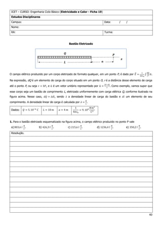 40
ICET – CURSO: Engenharia Ciclo Básico (Eletricidade e Calor - Ficha 19)
Estudos Disciplinares
Campus: Data: / /
Nome:
RA: Turma:
Bastão Eletrizado
O campo elétrico produzido por um corpo eletrizado de formato qualquer, em um ponto P, é dado por .
Na expressão, dQ é um elemento de carga do corpo situado em um ponto O, r é a distância desse elemento de carga
até o ponto P, ou seja , e é um vetor unitário representado por . Como exemplo, vamos supor que
esse corpo seja um bastão de comprimento L, eletrizado uniformemente com carga elétrica Q, conforme ilustrado na
figura acima. Nesse caso, , sendo a densidade linear de carga do bastão e um elemento de seu
comprimento. A densidade linear de carga é calculada por .
Dados:
1. Para o bastão eletrizado esquematizado na figura acima, o campo elétrico produzido no ponto P vale
a) . b) . c) . d) . e) .
Resolução.
 
