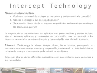 I n t e r c e p t T e c h n o l o g y
Alguna vez se ha preguntado:
1.  Cual es el costo real de proteger su mercancía y equipos contra la corrosión?
2.  Conoce los riesgos y sus costos adicionales?
3.  Sabe cuanto dinero pierde su empresa en productos rechazados por óxido que
los clientes no quieren?
La mayoría de los anticorrosivos son aplicados con grasas nocivas y aceites tóxicos,
siendo necesario aplicarlos y removerlos con protección para su personal y los
desechos descartados de manera irregular y poco amigable para el medio ambiente.
Intercept Technology le ahorra tiempo, dinero, horas hombre, protegiendo su
mercancía de manera comprehensiva y responsable, manteniendo su inventario intacto,
reduciendo retornos e incrementando la vida útil de sus bienes.
Estas son algunas de las diferentes aplicaciones con que contamos para ajustarnos a
sus necesidades
	
  
 