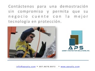 i n f o @ a p s p t y . c o m Ÿ 5 0 7 . 6 6 7 0 . 0 0 7 3 Ÿ w w w . a p s p t y . c o m
Contáctenos	
   para	
   una	
   demostración	
  
sin	
   compromiso	
   y	
   permita	
   que	
   su	
  
n e g o c i o 	
   c u e n t e 	
   c o n 	
   l a 	
   m e j o r	
  
tecnología	
  en	
  protección.	
  
 
