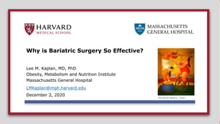 MASSACHUSETTS
GENERAL HOSPITAL
MASSACHUSETTS
GENERAL HOSPITAL
Why is Bariatric Surgery So Effective?
Lee M. Kaplan, MD, PhD
Obesity, Metabolism and Nutrition Institute
Massachusetts General Hospital
LMKaplan@mgh.harvard.edu
December 2, 2020
Fernando Botero, 1932-
 